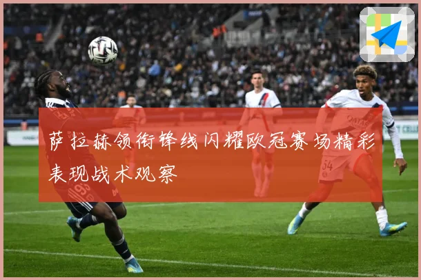 萨拉赫领衔锋线闪耀欧冠赛场精彩表现战术观察