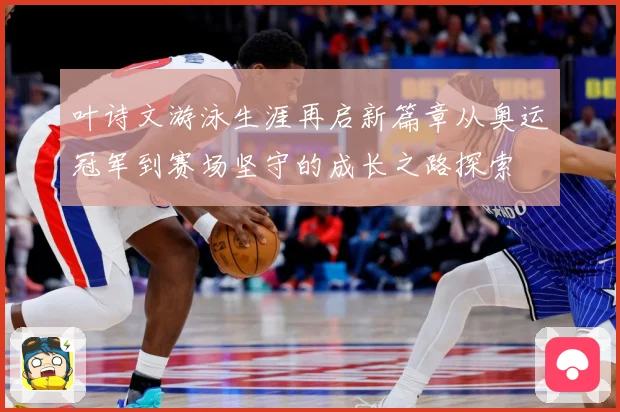 叶诗文游泳生涯再启新篇章从奥运冠军到赛场坚守的成长之路探索