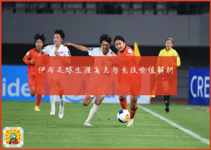 伊布足球生涯高光与竞技价值解析
