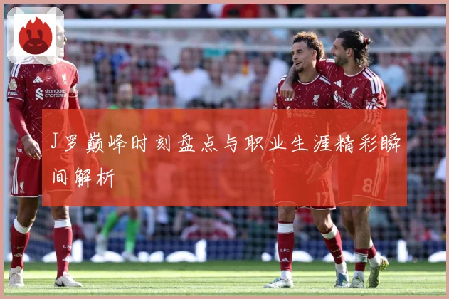 J罗巅峰时刻盘点与职业生涯精彩瞬间解析